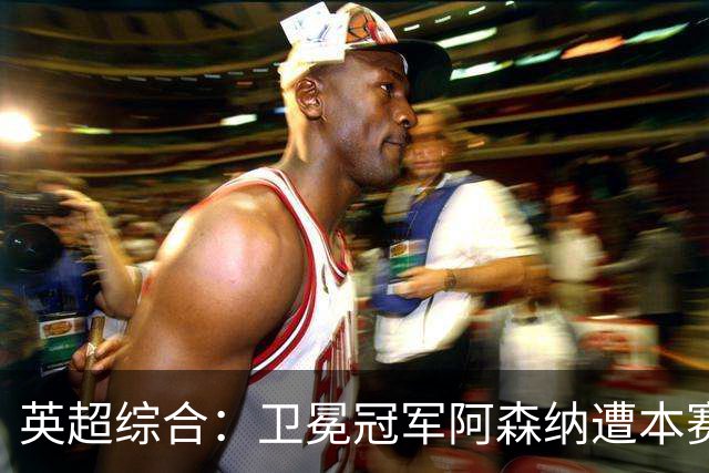 英超综合：卫冕冠军阿森纳遭本赛季联赛首败